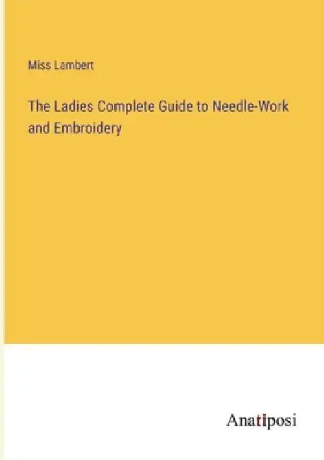 The Ladies Complete Guide to Needle-Work and Embroidery by Lambert