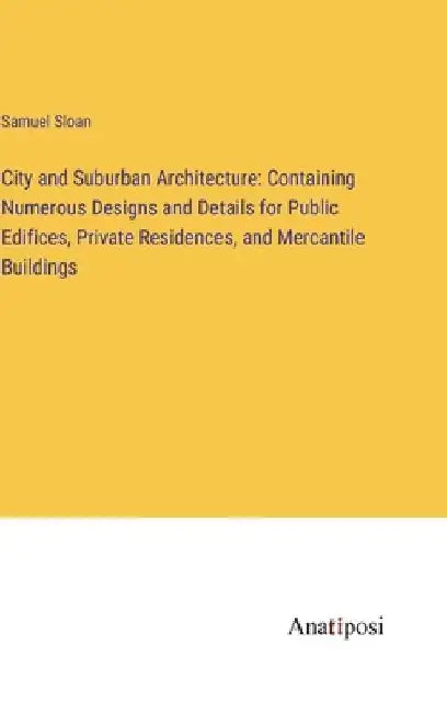 City and Suburban Architecture: Containing Numerous Designs and Details for Public Edifices, Private Residences, and Mercantile Buildings by Samuel Sloan