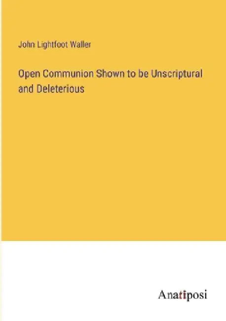 Open Communion Shown to be Unscriptural and Deleterious by John Lightfoot Waller