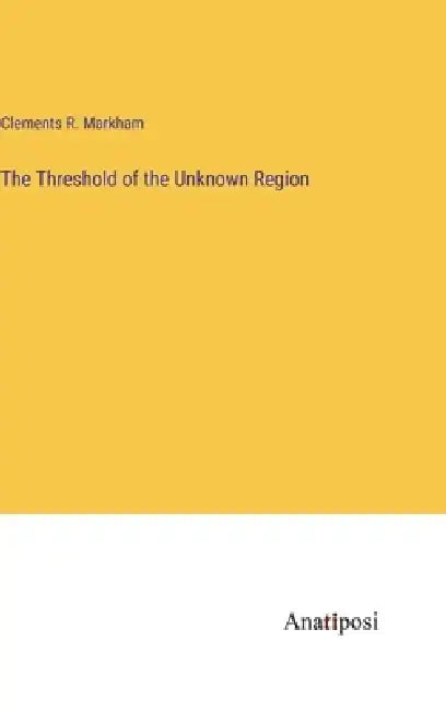 The Threshold of the Unknown Region by Clements R. Markham