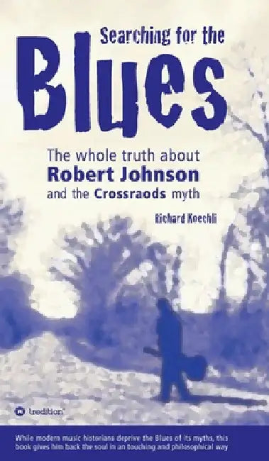 Searching for the Blues: The whole truth about Robert Johnson and the Crossroads myth by Richard Koechli