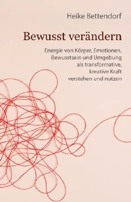 Bewusst verändern: Energie von Körper, Emotionen, Bewusstsein und Umgebung als transformative, kreative Kraft verstehen und nutzen by Heike Bettendorf