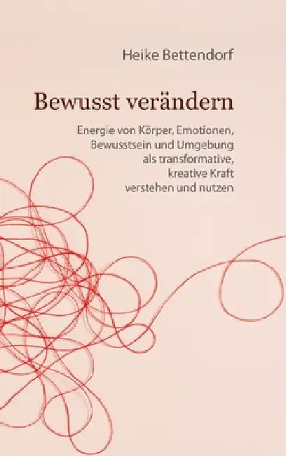 Bewusst verändern: Energie von Körper, Emotionen, Bewusstsein und Umgebung als transformative, kreative Kraft verstehen und nutzen by Heike Bettendorf