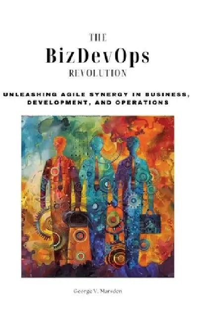 The BizDevOps Revolution: Unleashing Agile Synergy in Business, Development, and Operations by George V. Marsden