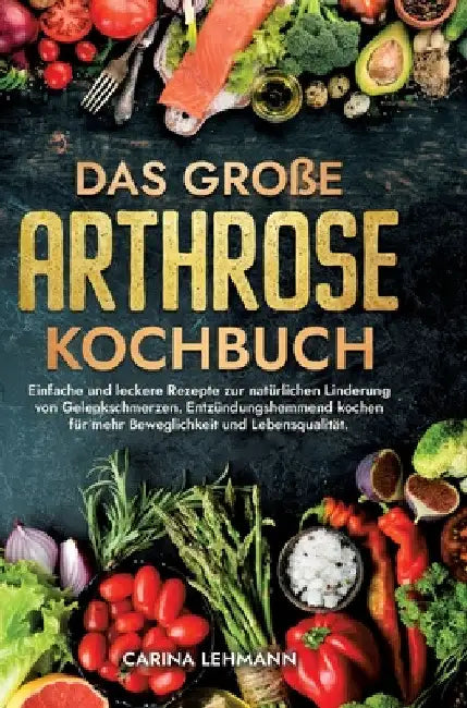 Das große Arthrose Kochbuch: Einfache und leckere Rezepte zur natürlichen Linderung von Gelenkschmerzen. Entzündungshemmend kochen für mehr Beweglichk by Carina Lehmann