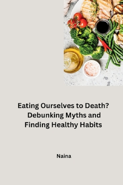Eating Ourselves to Death? Debunking Myths and Finding Healthy Habits by Naina
