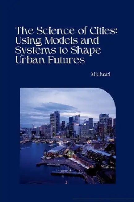 The Science of Cities: Using Models and Systems to Shape Urban Futures by Michael