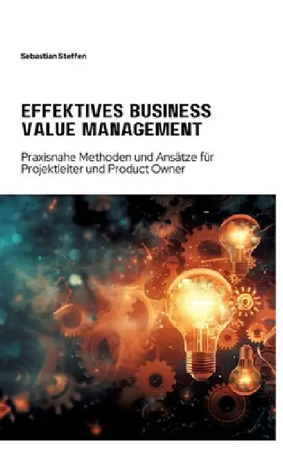 Effektives Business Value Management: Praxisnahe Methoden und Ansätze für Projekt-leiter und Product Owner by Sebastian Steffen