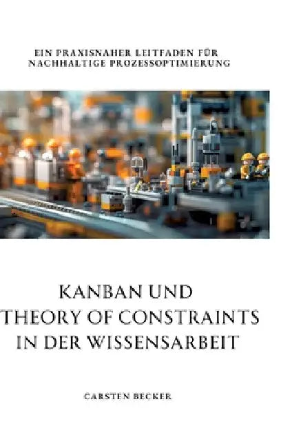 Kanban und Theory of Constraints in der Wissensarbeit: Ein praxisnaher Leitfaden für nachhaltige Prozessoptimierung by Carsten Becker