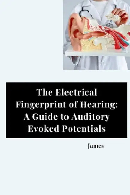 The Electrical Fingerprint of Hearing: A Guide to Auditory Evoked Potentials by James