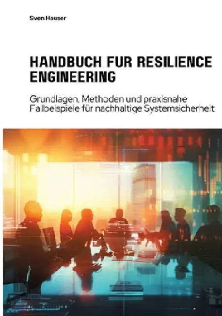 Handbuch für Resilience Engineering: Grundlagen, Methoden und praxisnahe Fallbeispiele für nachhaltige Systemsicherheit by Sven Hauser