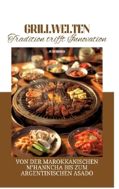 Grillwelten: Tradition trifft Innovation: Von der marokkanischen M'hanncha bis zum argentinischen Asado by Peter Wenger