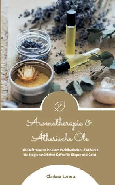 Aromatherapie und Ätherische Öle: Die Duftreise zu innerem Wohlbefinden - Entdecke die Magie natürlicher Düfte für Körper und Geist by Clarissa Lorenz