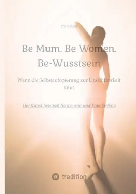 Be Mum. Be Woman. Be-Wusstsein: Wenn die Selbstaufgabe zur Unsichtbarkeit führt - Die Kunst bewusst Mama sein und Frau bleiben by Iris Holzer