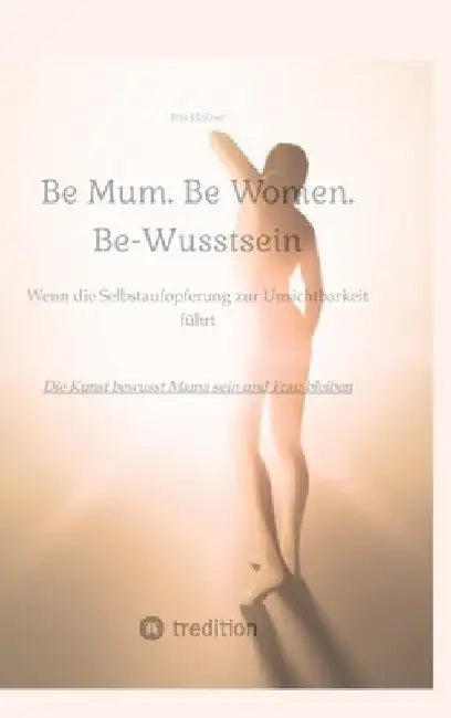 Be Mum. Be Woman. Be-Wusstsein: Wenn die Selbstaufgabe zur Unsichtbarkeit führt - Die Kunst bewusst Mama sein und Frau bleiben by Iris Holzer