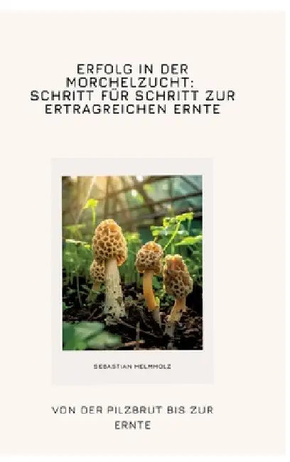 Erfolg in der Morchelzucht: Schritt für Schritt zur ertragreichen Ernte: Von der Pilzbrut bis zur Ernte by Sebastian Helmholz