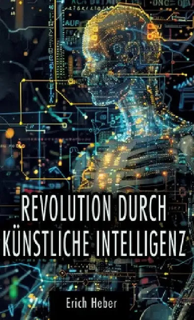 Revolution durch Künstliche Intelligenz: Praktische Ansätze zur Gestaltung einer KI-gesteuerten Welt - Chancen, Risiken und Strategien für uns Mensche by Erich Heber