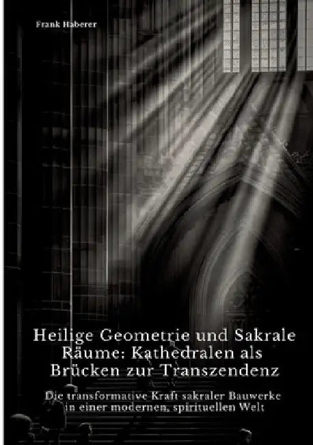 Heilige Geometrie und Sakrale Räume: Kathedralen als Brücken zur Transzendenz: Die transformative Kraft sakraler Bauwerke in einer modernen, spirituel by Frank Haberer