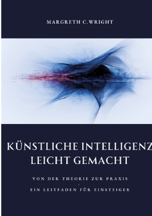 Künstliche Intelligenz leicht gemacht: Von der Theorie zur Praxis - Ein Leitfaden für Einsteiger by Margreth C. Wright