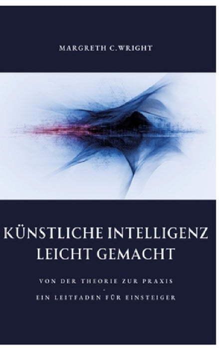 Künstliche Intelligenz leicht gemacht: Von der Theorie zur Praxis - Ein Leitfaden für Einsteiger by Margreth C. Wright