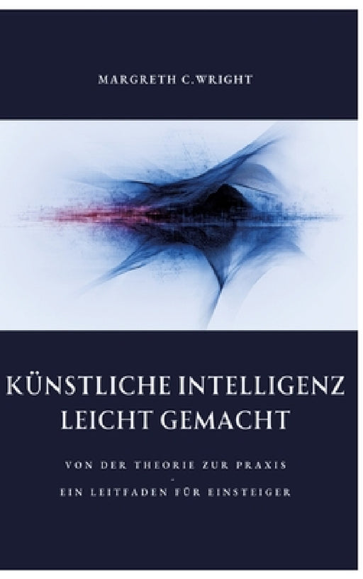 Künstliche Intelligenz leicht gemacht: Von der Theorie zur Praxis - Ein Leitfaden für Einsteiger by Margreth C. Wright