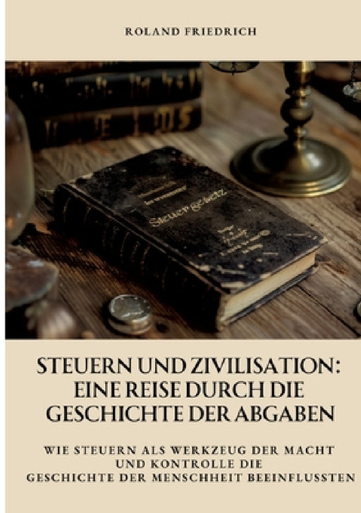 Steuern und Zivilisation: Eine Reise durch die Geschichte der Abgaben: Wie Steuern als Werkzeug der Macht und Kontrolle die Geschichte der Mensc by Roland Friedrich