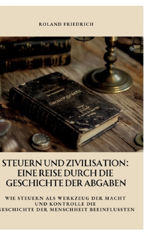 Steuern und Zivilisation: Eine Reise durch die Geschichte der Abgaben: Wie Steuern als Werkzeug der Macht und Kontrolle die Geschichte der Mensc by Roland Friedrich