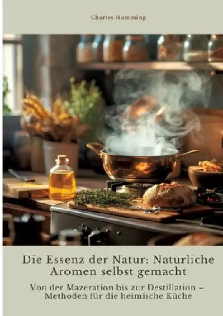 Die Essenz der Natur: Natürliche Aromen selbst gemacht: Von der Mazeration bis zur Destillation - Methoden für die heimische Küche by Charles Humming