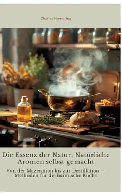 Die Essenz der Natur: Natürliche Aromen selbst gemacht: Von der Mazeration bis zur Destillation - Methoden für die heimische Küche by Charles Humming