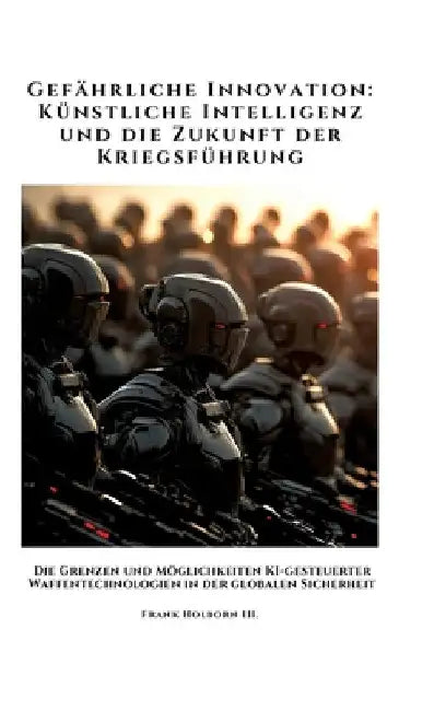 Gefährliche Innovation: Künstliche Intelligenz und die Zukunft der Kriegsführung: Die Grenzen und Möglichkeiten KI-gesteuerter Waffentechnolog by Frank Holborn III