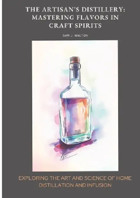 The Artisan's Distillery: Mastering Flavors in Craft Spirits: Exploring the Art and Science of Home Distillation and Infusion by Sam J. Walton