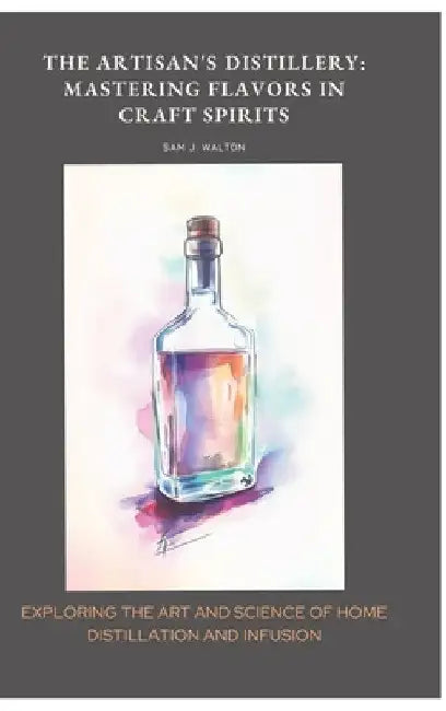 The Artisan's Distillery: Mastering Flavors in Craft Spirits: Exploring the Art and Science of Home Distillation and Infusion by Sam J. Walton