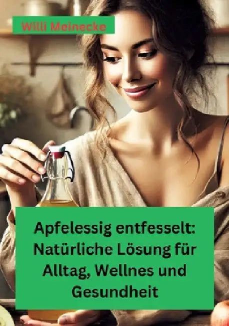 Apfelessig entfesselt: Natürliche Lösungen für Alltag, Wellness und Gesundheit: Mit vielen Rezepten und Anwendungsmöglichkeiten by Willi Meinecke