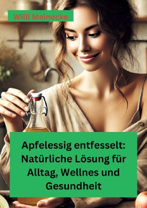 Apfelessig entfesselt: Natürliche Lösungen für Alltag, Wellness und Gesundheit: Mit vielen Rezepten und Anwendungsmöglichkeiten by Willi Meinecke
