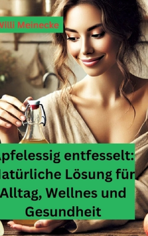 Apfelessig entfesselt: Natürliche Lösungen für Alltag, Wellness und Gesundheit: Mit vielen Rezepten und Anwendungsmöglichkeiten by Willi Meinecke