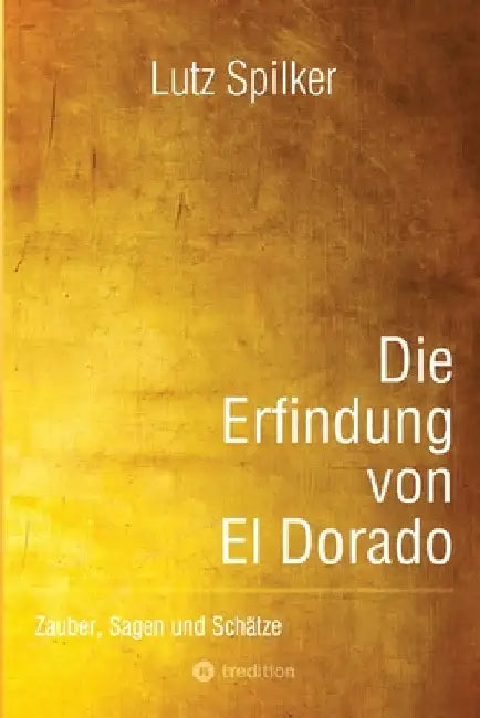 Die Erfindung von El Dorado: Zauber, Sagen und Schätze by Lutz Spilker