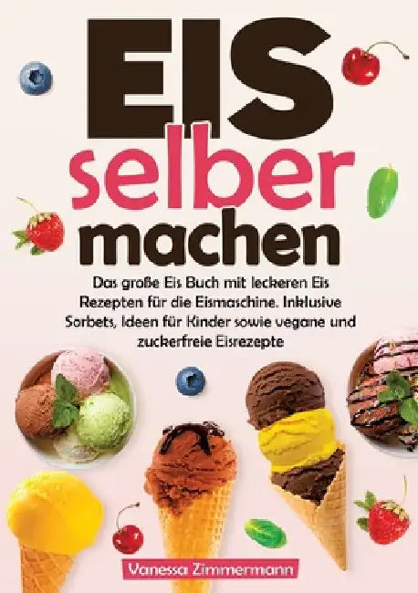 Eis selber machen: Das große Eis Buch mit leckeren Eis Rezepten für die Eismaschine. Inklusive Sorbets, Ideen für Kinder sowie vegane und zuckerfreie by Vanessa Zimmermann