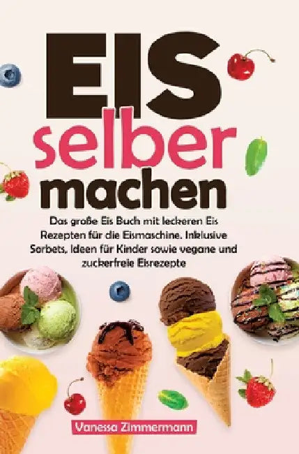 Eis selber machen: Das große Eis Buch mit leckeren Eis Rezepten für die Eismaschine. Inklusive Sorbets, Ideen für Kinder sowie vegane und zuckerfreie by Vanessa Zimmermann