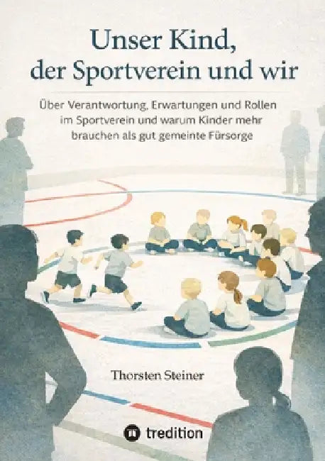 Unser Kind, der Sportverein und wir: Über Verantwortung, Erwartungen und Rollen im Sportverein und warum Kinder mehr brauchen als gut gemeinte Fürsorg by Thorsten Steiner