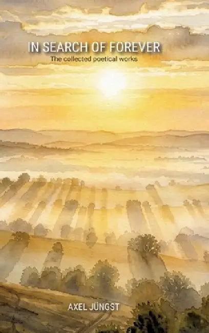 IN SEARCH OF FOREVER - poems about love, pain, nature, transcendence and the universe: The collected poetical works of Axel Jüngst by Axel Jüngst