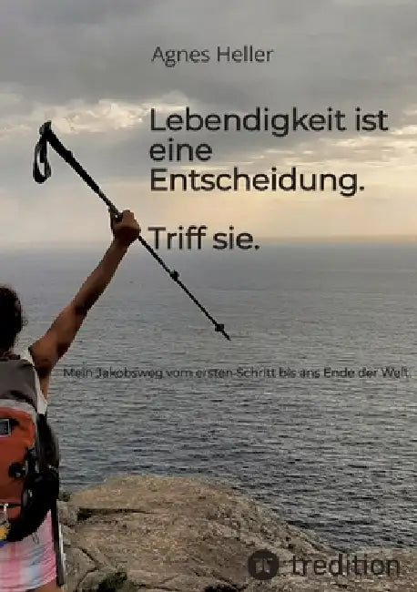 Lebendigkeit ist eine Entscheidung. Triff sie.: Mein Jakobsweg vom ersten Schritt bis ans Ende der Welt. by Agnes Heller