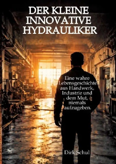 Der kleine innovative Hydrauliker: Eine wahre Lebensgeschichte aus Handwerk, Industrie und dem Mut niemals aufzugeben by Dirk Schul