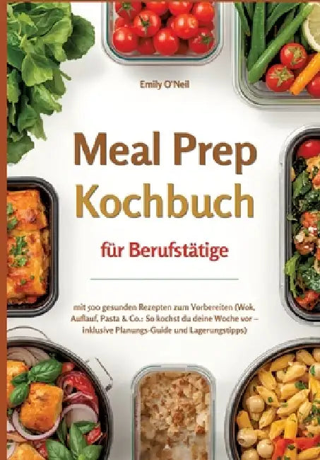 Meal Prep für Berufstätige mit 500 gesunden Rezepten zum Vorbereiten (Wok, Auflauf, Pasta & Co.: So kochst du deine Woche vor - inklusive Planungs-Gui by Emily O'Neil