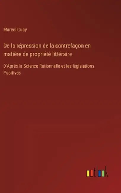 De la répression de la contrefaçon en matière de propriété littéraire: D'Aprés la Science Rationnelle et les législations Positives by Marcel Guay