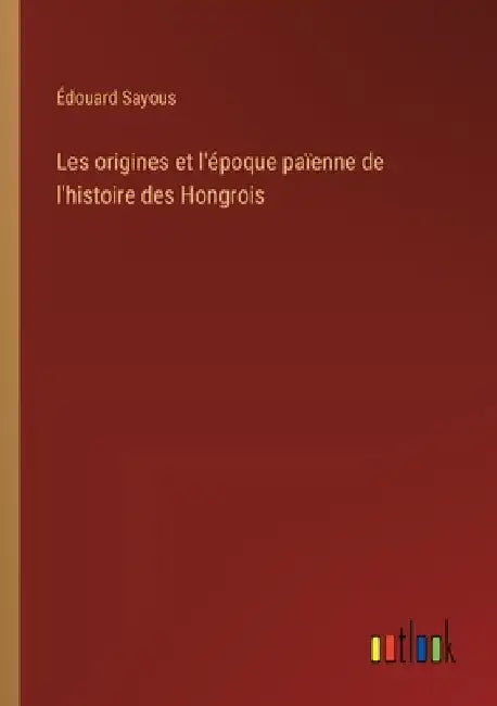 Les origines et l'époque païenne de l'histoire des Hongrois by Sayous, Édouard