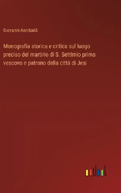 Monografia storica e critica sul luogo preciso del martirio di S. Settimio primo vescovo e patrono della città di Jesi by Giovanni Annibaldi