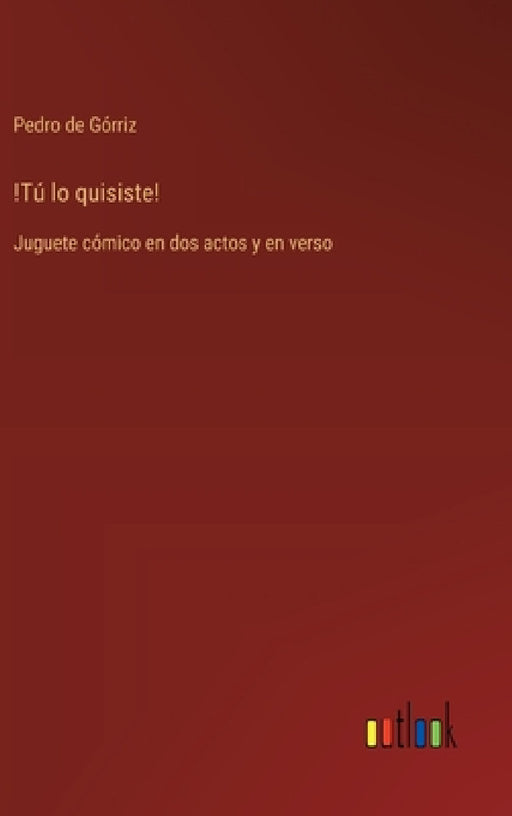 !Tú lo quisiste!: Juguete cómico en dos actos y en verso by Pedro de Górriz