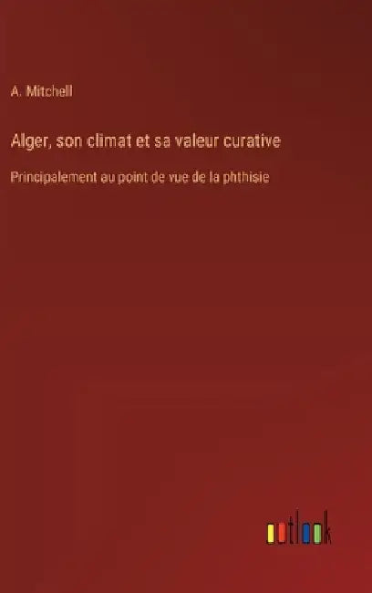 Alger, son climat et sa valeur curative: Principalement au point de vue de la phthisie by Mitchell, A.
