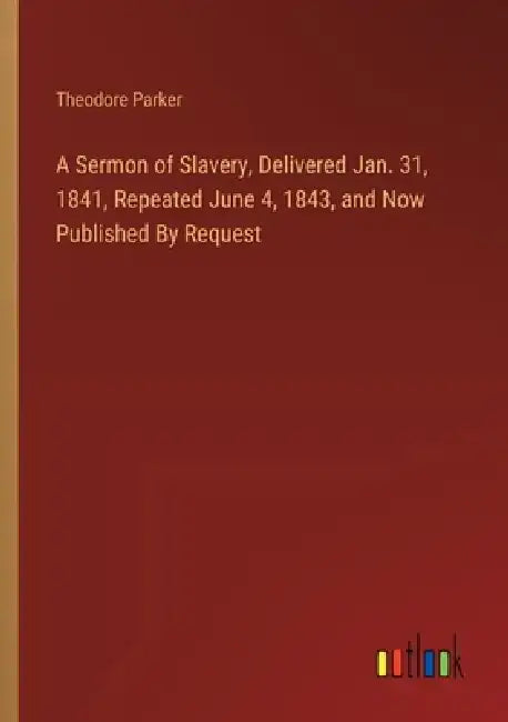 A Sermon of Slavery, Delivered Jan. 31, 1841, Repeated June 4, 1843, and Now Published By Request by Theodore Parker