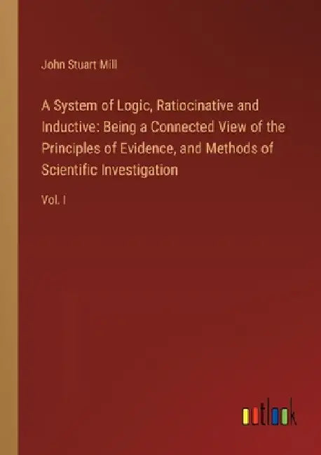A System of Logic, Ratiocinative and Inductive: Being a Connected View of the Principles of Evidence, and Methods of Scientific Investigation: Vol. I by John Stuart Mill